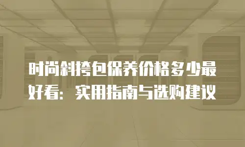 时尚斜挎包保养价格多少最好看：实用指南与选购建议