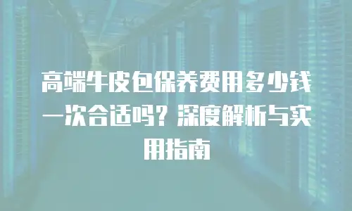 高端牛皮包保养费用多少钱一次合适吗？深度解析与实用指南