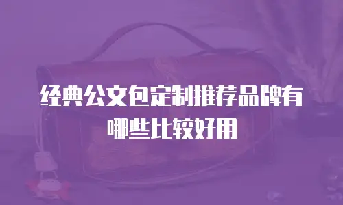 经典公文包定制推荐品牌有哪些比较好用