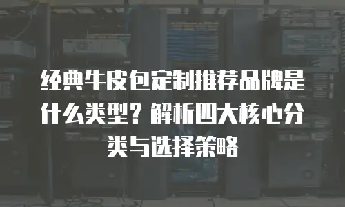 经典牛皮包定制推荐品牌是什么类型？解析四大核心分类与选择策略
