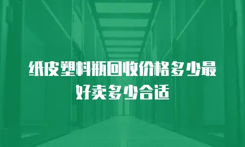 纸皮塑料瓶回收价格多少最好卖多少合适