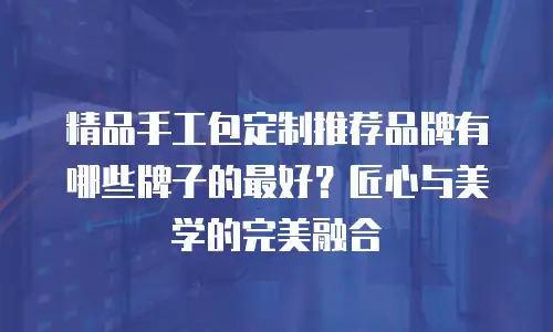 精品手工包定制推荐品牌有哪些牌子的最好？匠心与美学的完美融合