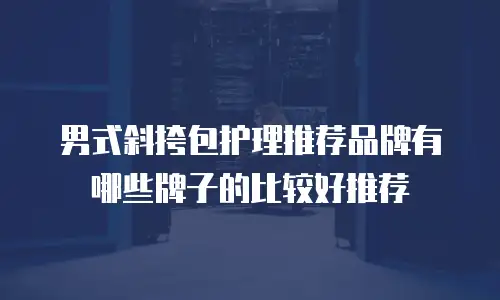 男式斜挎包护理推荐品牌有哪些牌子的比较好推荐