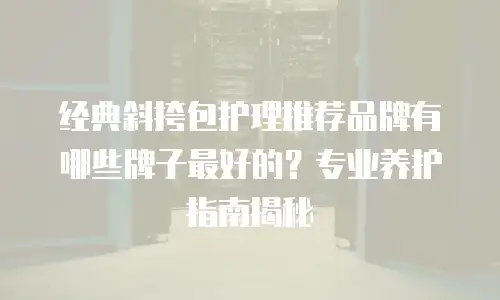 经典斜挎包护理推荐品牌有哪些牌子最好的？专业养护指南揭秘