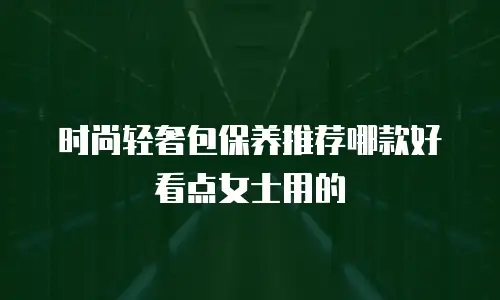 时尚轻奢包保养推荐哪款好看点女士用的