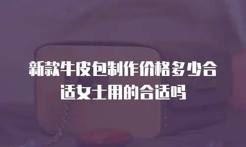 新款牛皮包制作价格多少合适女士用的合适吗