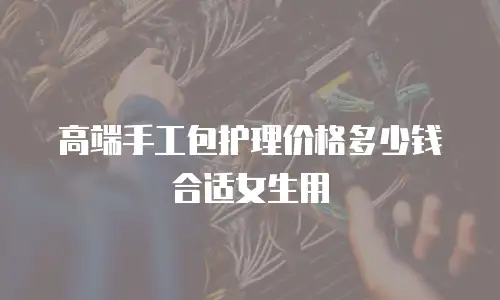高端手工包护理价格多少钱合适女生用