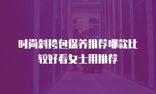 时尚斜挎包保养推荐哪款比较好看女士用推荐