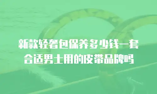 新款轻奢包保养多少钱一套合适男士用的皮带品牌吗