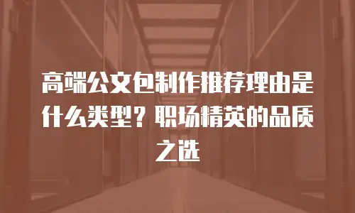 高端公文包制作推荐理由是什么类型？职场精英的品质之选
