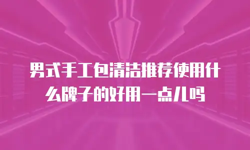男式手工包清洁推荐使用什么牌子的好用一点儿吗