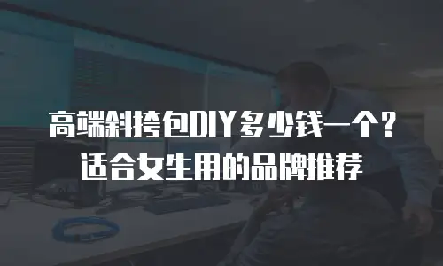 高端斜挎包DIY多少钱一个？适合女生用的品牌推荐