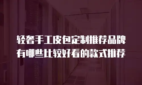 轻奢手工皮包定制推荐品牌有哪些比较好看的款式推荐