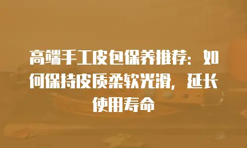 高端手工皮包保养推荐：如何保持皮质柔软光滑，延长使用寿命