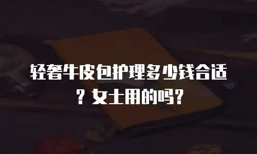轻奢牛皮包护理多少钱合适？女士用的吗？