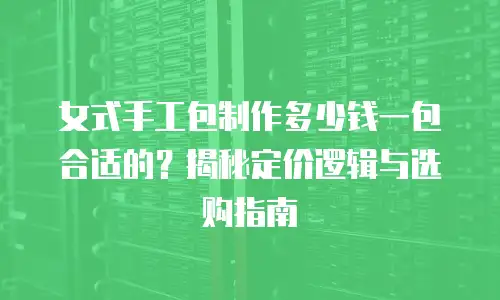 女式手工包制作多少钱一包合适的？揭秘定价逻辑与选购指南