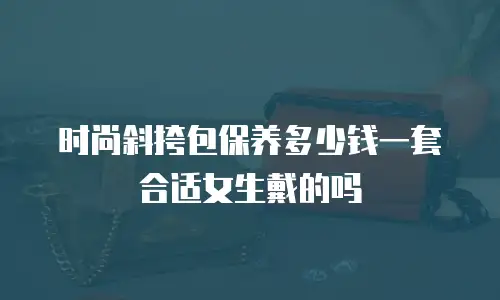 时尚斜挎包保养多少钱一套合适女生戴的吗