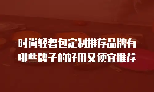时尚轻奢包定制推荐品牌有哪些牌子的好用又便宜推荐