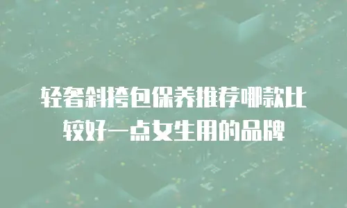 轻奢斜挎包保养推荐哪款比较好一点女生用的品牌