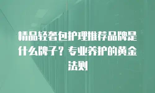 精品轻奢包护理推荐品牌是什么牌子？专业养护的黄金法则