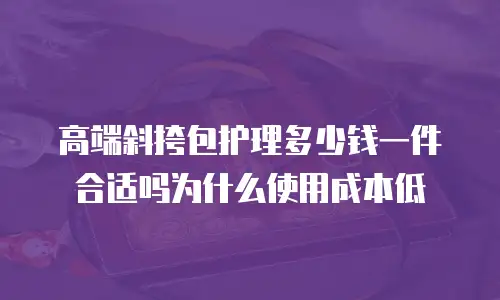 高端斜挎包护理多少钱一件合适吗为什么使用成本低