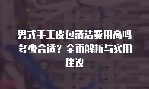男式手工皮包清洁费用高吗多少合适？全面解析与实用建议