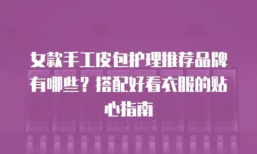 女款手工皮包护理推荐品牌有哪些？搭配好看衣服的贴心指南