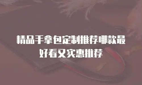 精品手拿包定制推荐哪款最好看又实惠推荐