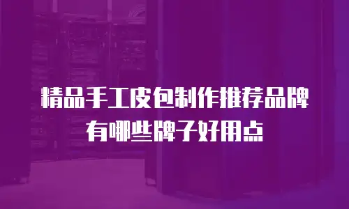 精品手工皮包制作推荐品牌有哪些牌子好用点