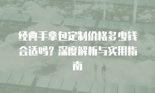 经典手拿包定制价格多少钱合适吗？深度解析与实用指南