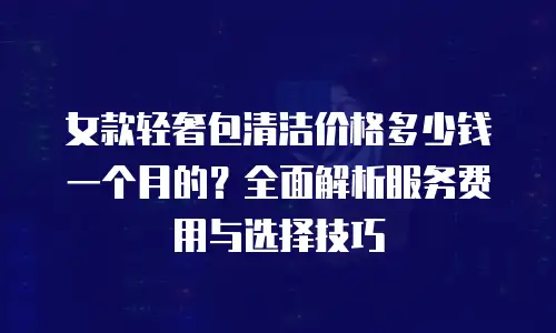女款轻奢包清洁价格多少钱一个月的？全面解析服务费用与选择技巧