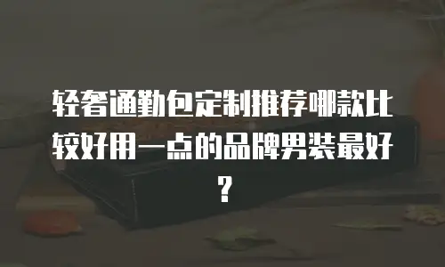 轻奢通勤包定制推荐哪款比较好用一点的品牌男装最好？