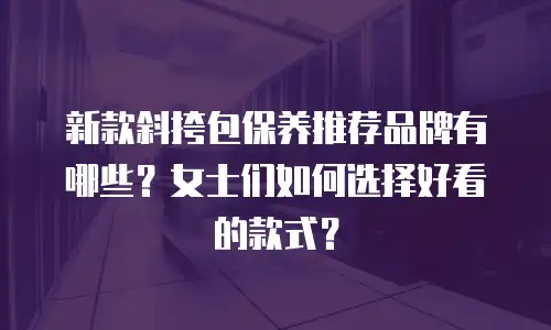 新款斜挎包保养推荐品牌有哪些？女士们如何选择好看的款式？