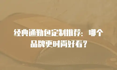 经典通勤包定制推荐：哪个品牌更时尚好看？