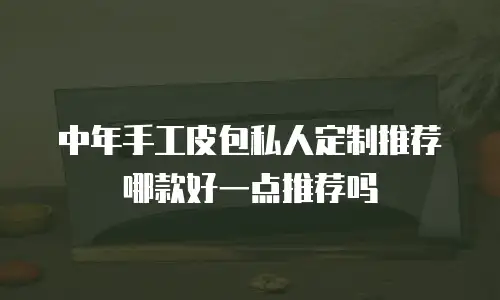 中年手工皮包私人定制推荐哪款好一点推荐吗