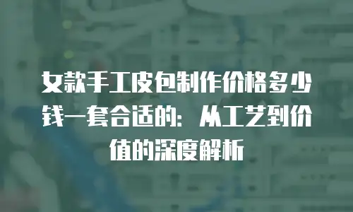 女款手工皮包制作价格多少钱一套合适的：从工艺到价值的深度解析
