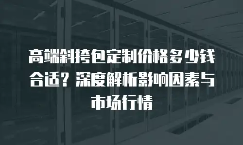 高端斜挎包定制价格多少钱合适？深度解析影响因素与市场行情