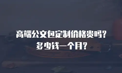 高端公文包定制价格贵吗？多少钱一个月？