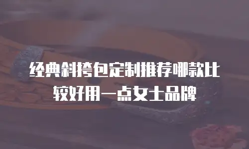 经典斜挎包定制推荐哪款比较好用一点女士品牌