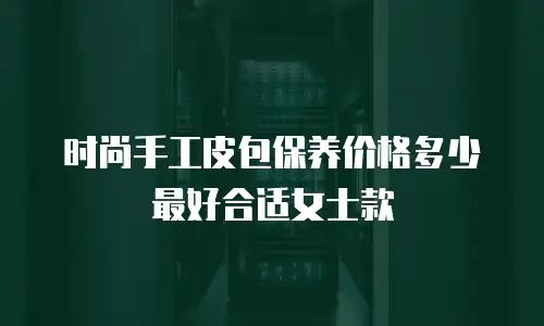 时尚手工皮包保养价格多少最好合适女士款