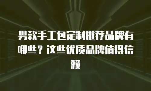 男款手工包定制推荐品牌有哪些？这些优质品牌值得信赖