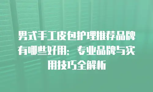 男式手工皮包护理推荐品牌有哪些好用：专业品牌与实用技巧全解析