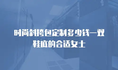 时尚斜挎包定制多少钱一双鞋底的合适女士