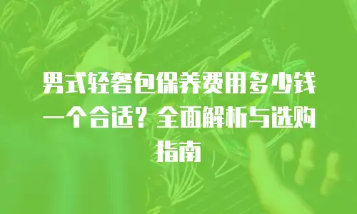 男式轻奢包保养费用多少钱一个合适？全面解析与选购指南