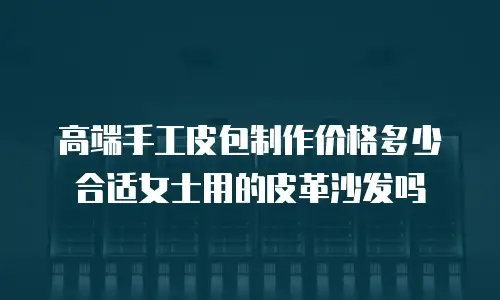 高端手工皮包制作价格多少合适女士用的皮革沙发吗