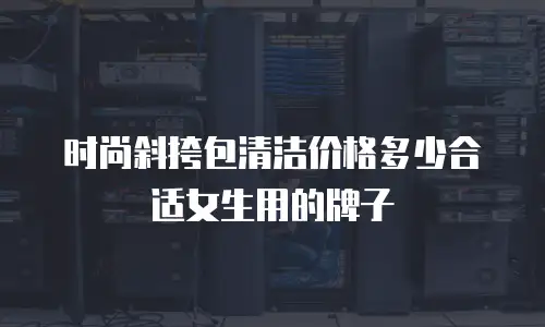 时尚斜挎包清洁价格多少合适女生用的牌子