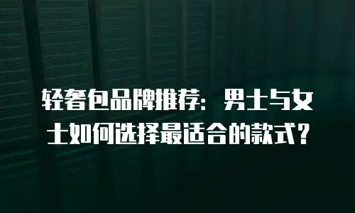 轻奢包品牌推荐：男士与女士如何选择最适合的款式？