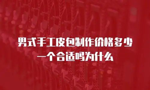 男式手工皮包制作价格多少一个合适吗为什么