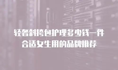 轻奢斜挎包护理多少钱一件合适女生用的品牌推荐