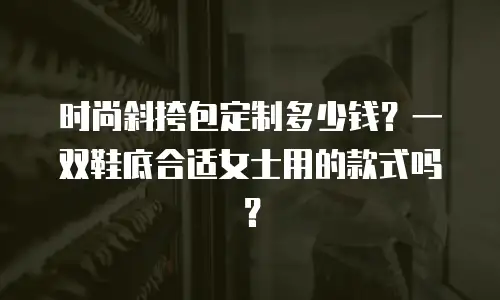 时尚斜挎包定制多少钱？一双鞋底合适女士用的款式吗？